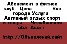 Абонемент в фитнес клуб › Цена ­ 23 000 - Все города Услуги » Активный отдых,спорт и танцы   . Челябинская обл.,Аша г.